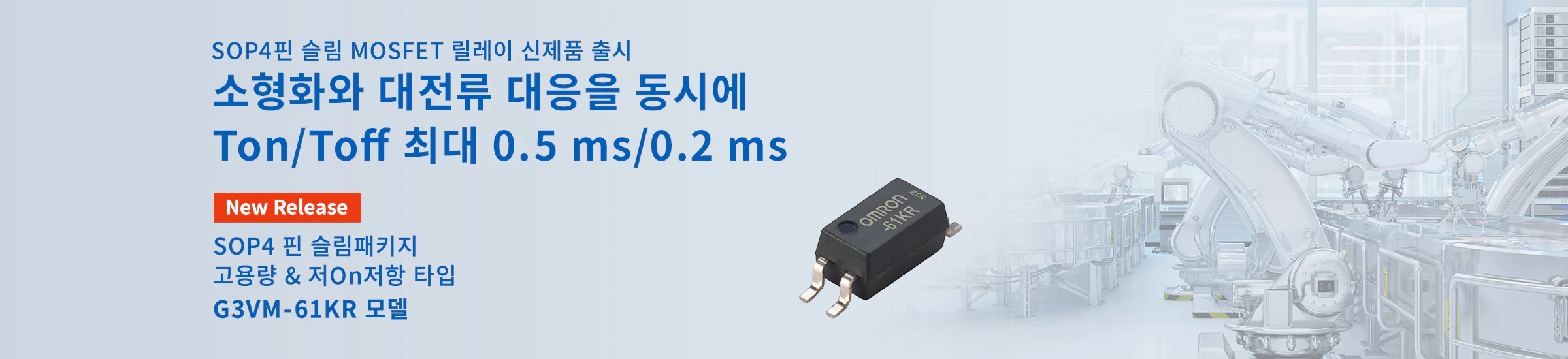 New SOP4핀 슬림 MOSFET 릴레이 신제품 출시 소형화와 대전류 대응을 동시에 Ton/Toff 최대 0.5 ms/0.2 ms SOP4 핀 슬림패키지 고용량 & 저On저항 타입 G3VM-61KR 모델
