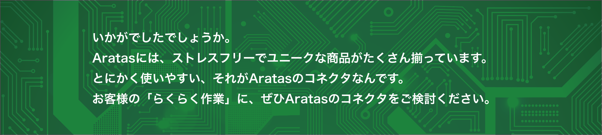 いかがでしたでしょうか。Aratasには、ストレスフリーでユニークな商品がたくさん揃っています。とにかく使いやすい、それがAratasのコネクタなんです。お客様の「らくらく作業」に、ぜひAratasのコネクタをご検討ください。