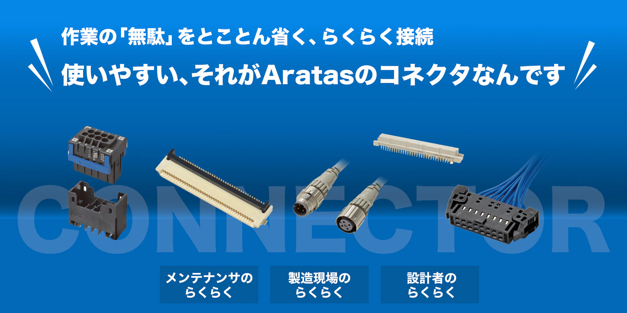 作業の「無駄」をとことん省く、らくらく接続。使いやすい、それがAratasのコネクタなんです！［メンテナンス者のらくらく接続］［製造現場のらくらく接続］［設計者のらくらく接続］