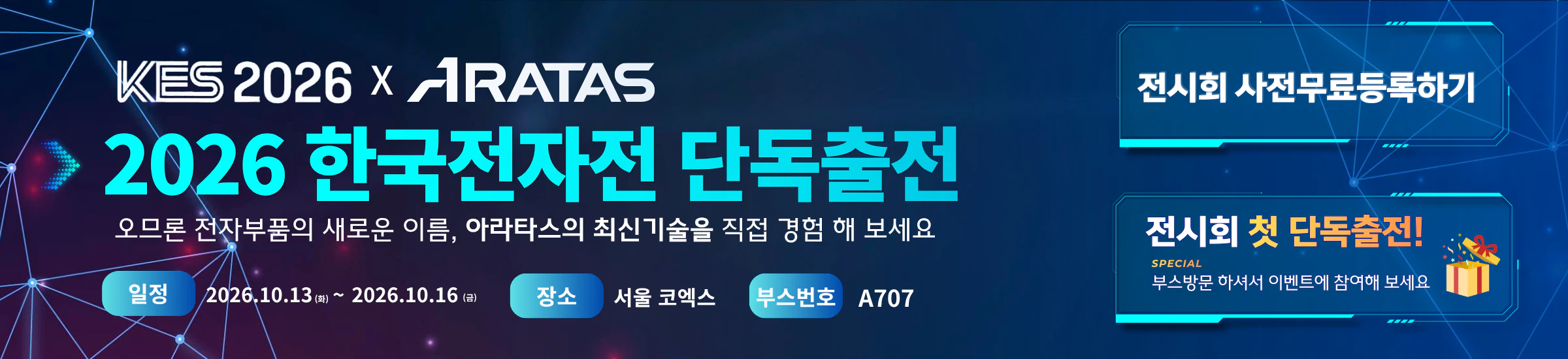 KES 2026 X ARATAS 2026 한국전자전 단독출전 오므론 전자부품의 새로운 이름, 아라타스의 최신기술을 직접 경험 해 보세요 일정 2026.10.13 ~ 2026.10.16 장소 서울 코엑스 부스번호 A707 전시회 사전무료등록하기 전시회 첫 단독출전! SPECIAL 부스방문 하셔서 이벤트에 참여해 보세요