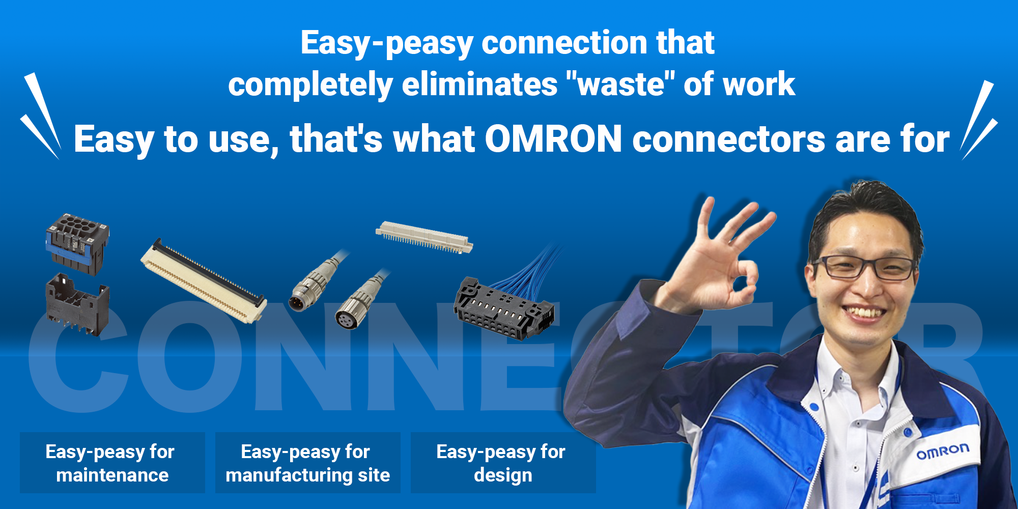 Easy-peasy connection that completely eliminates "waste" of work. Easy to use, that's what OMRON connectors are for.［Easy-peasy for maintenance］［Easy-peasy for manufacturing site］［Easy-peasy for design］