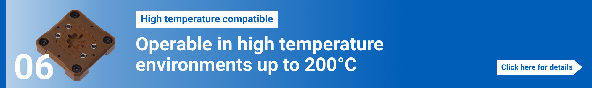[High temperature compatible]Operable in high temperature environments up to 200°C. Click here for details