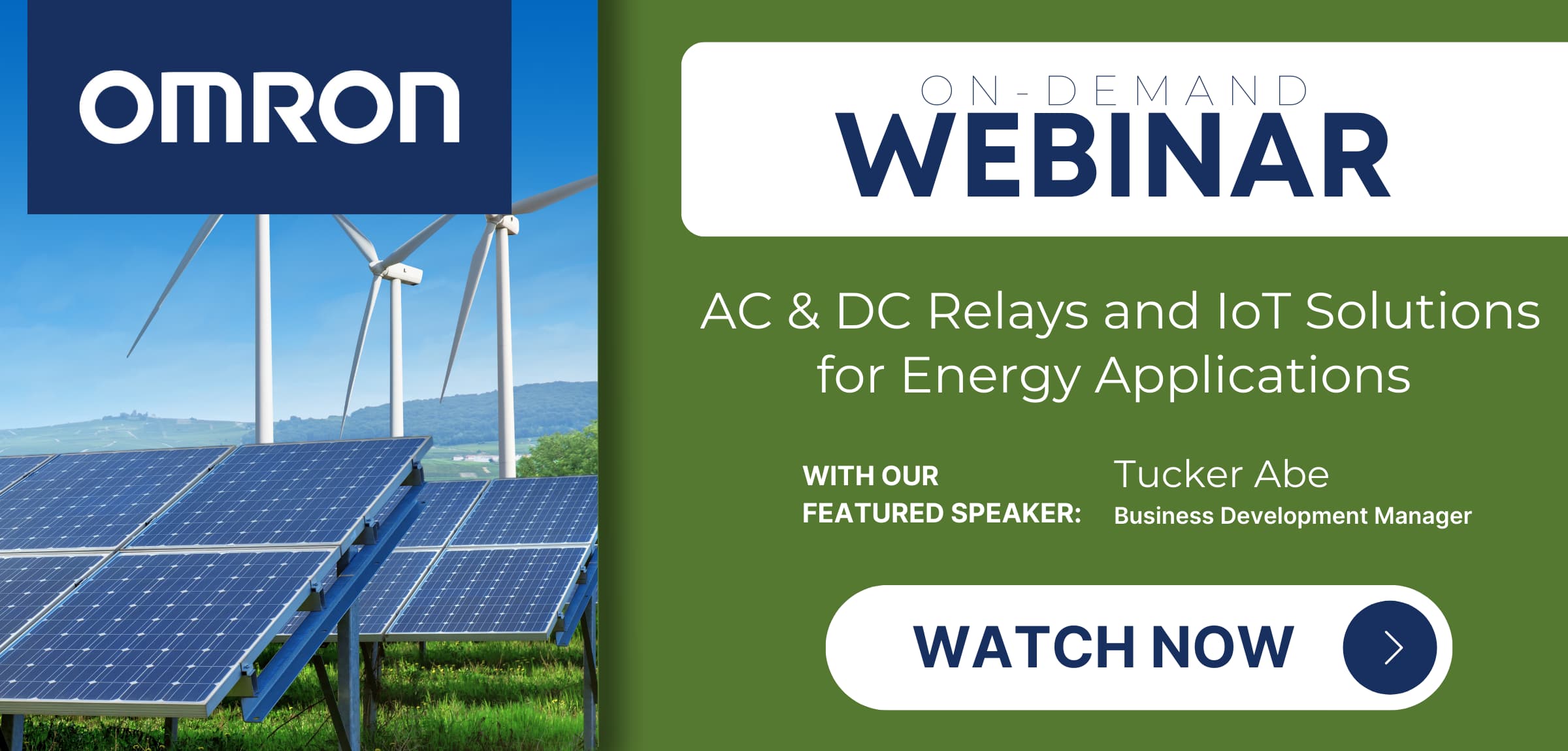 OMRON ON-DEMAND WEBINAR AC & DC Relays and IoT Solutions for Energy Applications WITH OUR FEATURED SPEAKER: Tucker Abe Business Development Manager WATCH NOW→