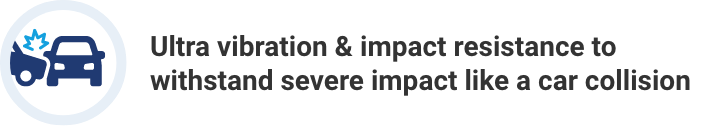 Ultra vibration & impact resistance to withstand severe impact like a car collision