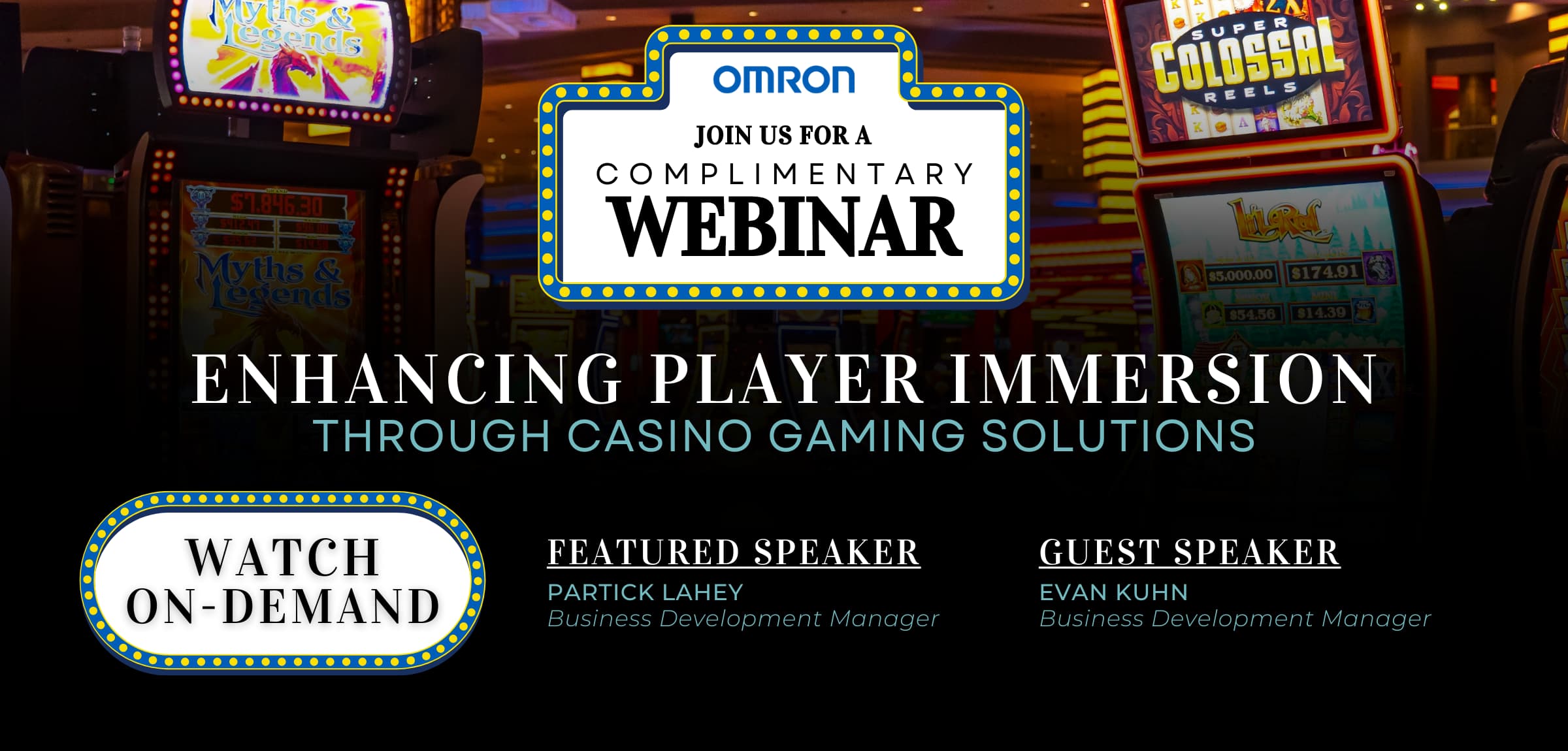 OMRON JOIN US FOR A COMPLIMENTARY WEBINAR | ENHANCING PLAYER IMMERSION THROUGH CASINO GAMING SOLUTIONS | FEATURED SPEAKER PARTICK LAHEY Business Development Manager, GUEST SPEAKER EVAN KUHN Business Development Manager | WATCH ON-DEMAND