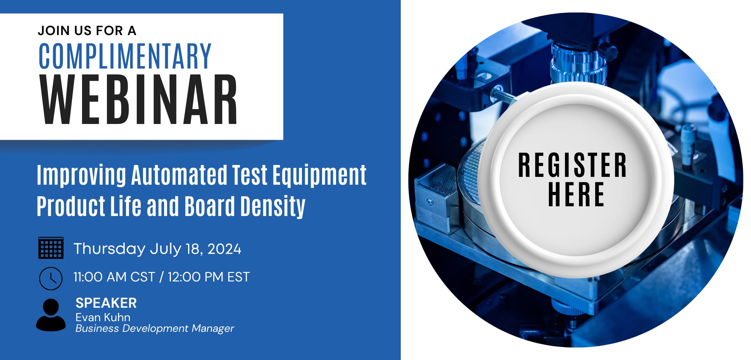 JOIN US FOR A COMPLIMENTARY WEBINAR | Improving Automated Test Equipment Product Life and Board Density | Thursday July 18, 2024 | 11:00 AM CST / 12:00 PM EST | SPEAKER Evan Kuhn Business Development Manager | REGISTER HERE