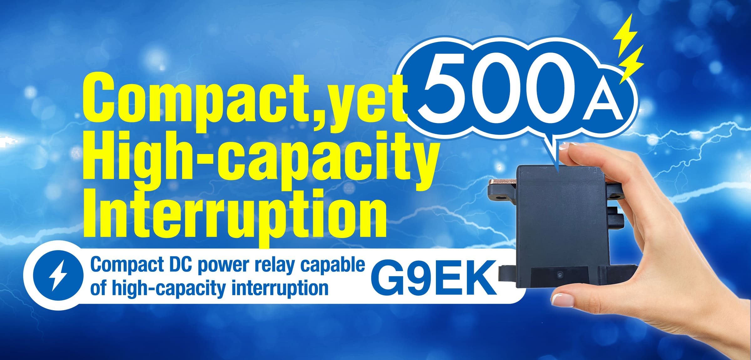 Compact,yet High-capacity Interruption 500A Compact DC power relay capable of high-capacity interruption G9EK