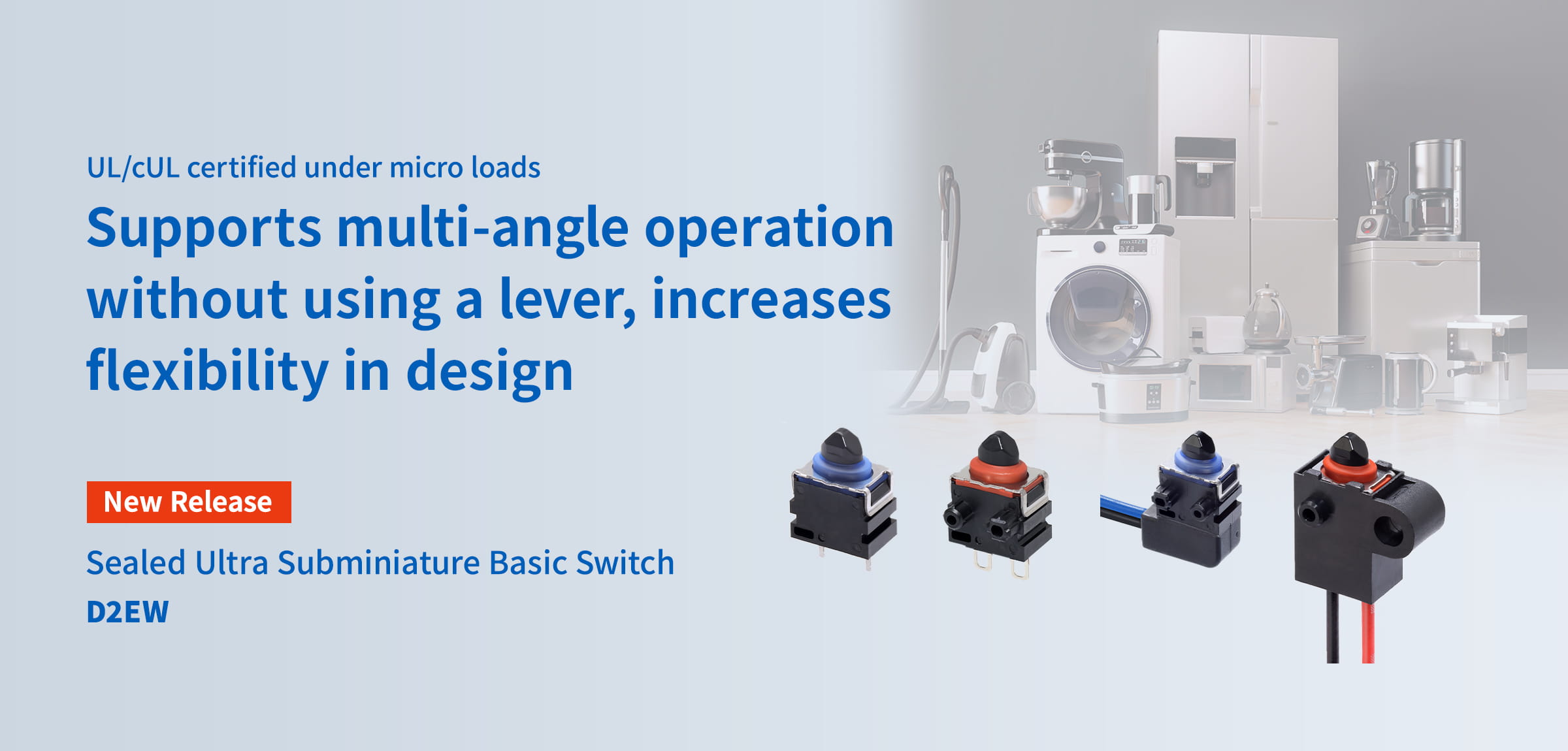 UL/cUL certified under micro loads Supports multi-angle operation without using a lever, increases flexibility in design Sealed Ultra Subminiature Basic Switch D2EW