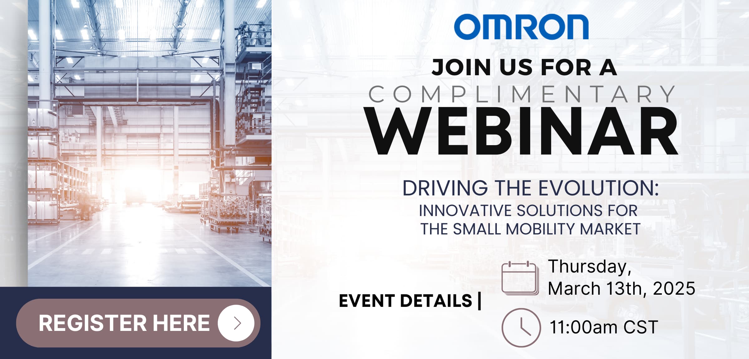 OMRON JOIN US FOR A COMPLIMENTARY WEBINAR DRIVING THE EVOLUTION: INNOVATIVE SOLUTIONS FOR THE SMALL MOBILITY MARKET | EVENT DETAILS | Thursday, March 13th, 2025 11:00am CST [REGISTER HERE]