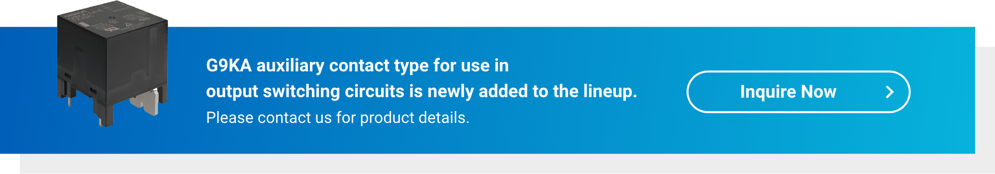 G9KA auxiliary contact type for use in output switching circuits is newly added to the lineup. Please contact us for product details. Inquire Now