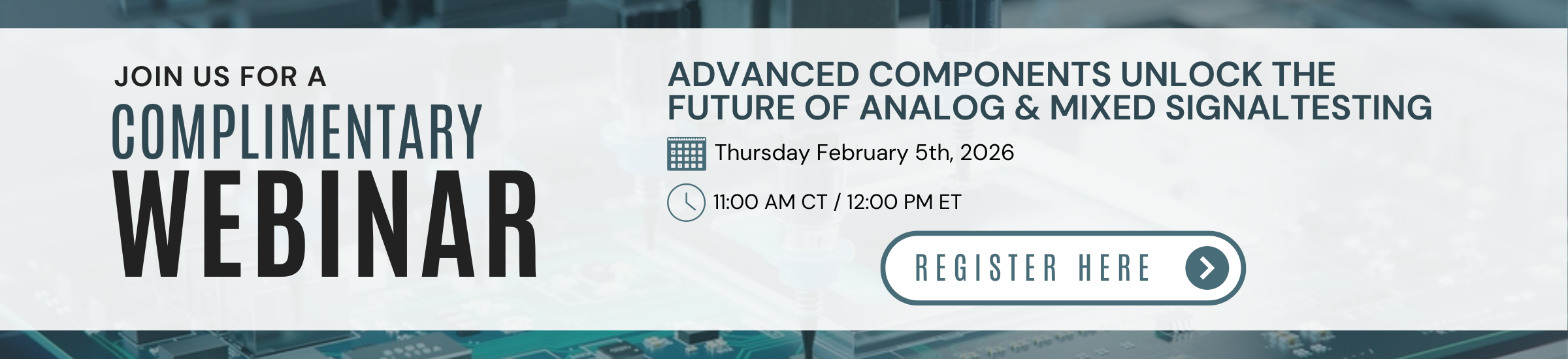 JOIN US FOR A COMPLIMENTARY WEBINAR | ADVANCED COMPONENTS UNLOCK THE FUTURE OF ANALOG & MIXED SIGNALTESTING | Thursday February 5th, 2026 | 11:00 AM CT / 12:00 PM ET REGISTER HERE →
