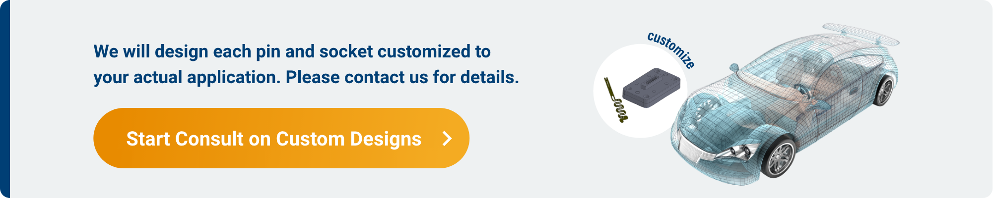 We will design each pin and socket customized to your actual application. Please contact us for details. Start Consult on Custom Designs