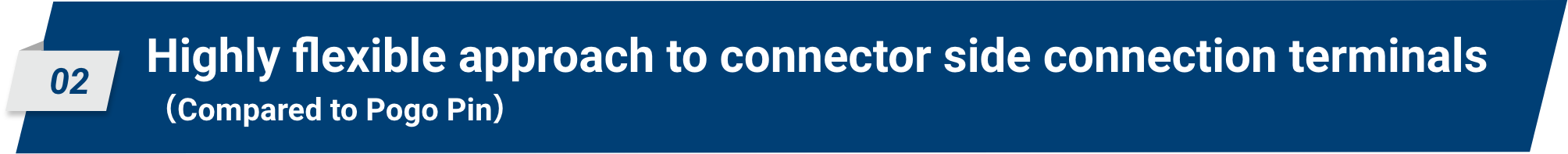 02 Highly flexible approach to connector side connection terminals (Compared to Pogo Pin)