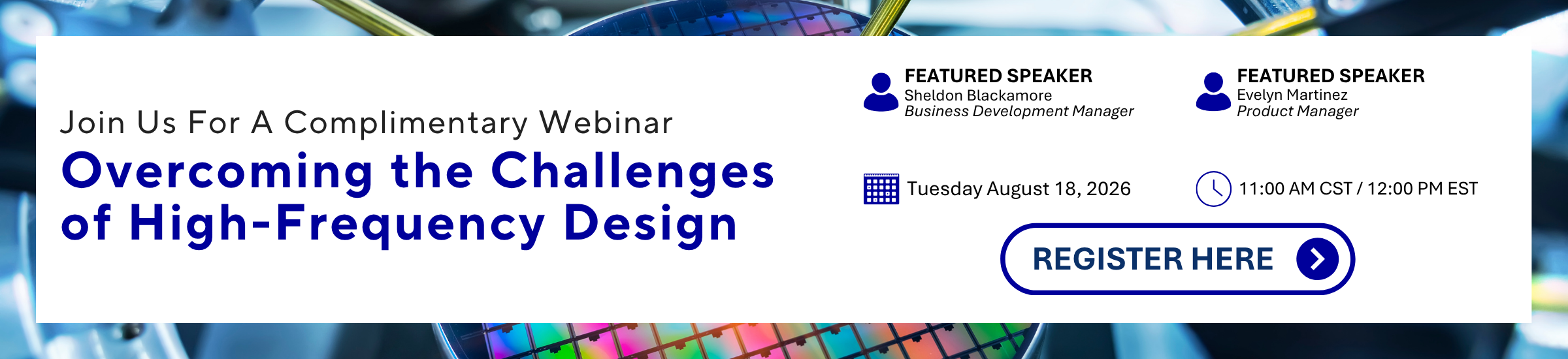 OMRON JOIN US FOR A COMPLIMENTARY WEBINAR | OVERCOMING THE CHALLENGES OF HIGH-FREQUENCY DESIGN | FEATURED SPEAKER: Sheldon Blackamore, Business Development Manager | FEATURED SPEAKER: Evelyn Martinez, Product Manager | TUESDAY AUGUST 18, 2026 11:00 AM CST / 12:00 PM EST | REGISTER HERE