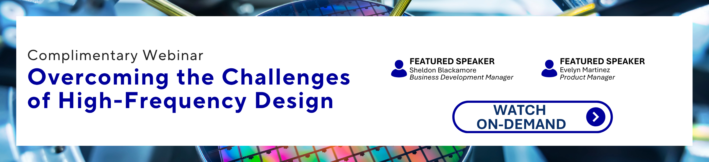 Aratas JOIN US FOR A COMPLIMENTARY WEBINAR | OVERCOMING THE CHALLENGES OF HIGH-FREQUENCY DESIGN | FEATURED SPEAKER: Sheldon Blackamore, Business Development Manager | FEATURED SPEAKER: Evelyn Martinez, Product Manager | WATCH ON-DEMAND >