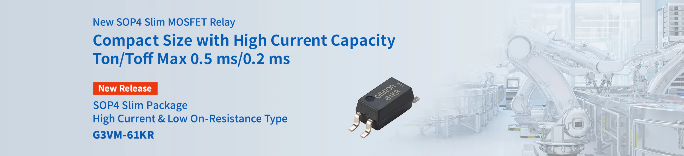 New SOP4 Slim MOSFET Relay Compact Size with High Current Capacity Ton/Toff Max 0.5 ms/0.2 ms SOP4 Slim Package High Current & Low On-Resistance Type G3VM-61KR